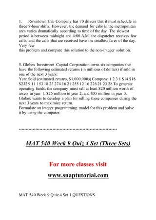 1. Rowntown Cab Company has 70 drivers that it must schedule in
three 8-hour shifts. However, the demand for cabs in the metropolitan
area varies dramatically according to time of the day. The slowest
period is between midnight and 4:00 A.M. the dispatcher receives few
calls, and the calls that are received have the smallest fares of the day.
Very few
this problem and compare this solution to the non-integer solution.
5. Globex Investment Capital Corporation owns six companies that
have the following estimated returns (in millions of dollars) if sold in
one of the next 3 years:
Year Sold (estimated returns, $1,000,000s) Company 1 2 3 1 $14 $18
$232 9 11 153 18 23 274 16 21 255 12 16 226 21 23 28 To generate
operating funds, the company must sell at least $20 million worth of
assets in year 1, $25 million in year 2, and $35 million in year 3.
Globex wants to develop a plan for selling these companies during the
next 3 years to maximize return.
Formulate an integer programming model for this problem and solve
it by using the computer.
*********************************************************************
MAT 540 Week 9 Quiz 4 Set (Three Sets)
For more classes visit
www.snaptutorial.com
MAT 540 Week 9 Quiz 4 Set 1 QUESTIONS
 