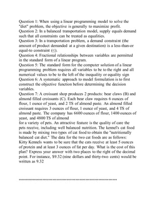 Question 1: When using a linear programming model to solve the
"diet" problem, the objective is generally to maximize profit.
Question 2: In a balanced transportation model, supply equals demand
such that all constraints can be treated as equalities.
Question 3: In a transportation problem, a demand constraint (the
amount of product demanded at a given destination) is a less-than-or
equal-to constraint (≤).
Question 4: Fractional relationships between variables are permitted
in the standard form of a linear program.
Question 5: The standard form for the computer solution of a linear
programming problem requires all variables to be to the right and all
numerical values to be to the left of the inequality or equality sign
Question 6: A systematic approach to model formulation is to first
construct the objective function before determining the decision
variables.
Question 7: A croissant shop produces 2 products: bear claws (B) and
almond filled croissants (C). Each bear claw requires 6 ounces of
flour, 1 ounce of yeast, and 2 TS of almond paste. An almond filled
croissant requires 3 ounces of flour, 1 ounce of yeast, and 4 TS of
almond paste. The company has 6600 ounces of flour, 1400 ounces of
yeast, and 4800 TS of almond
for a variety of pets. An attractive feature is the quality of care the
pets receive, including well balanced nutrition. The kennel's cat food
is made by mixing two types of cat food to obtain the "nutritionally
balanced cat diet." The data for the two cat foods are as follows:
Kitty Kennels wants to be sure that the cats receive at least 5 ounces
of protein and at least 3 ounces of fat per day. What is the cost of this
plan? Express your answer with two places to the right of the decimal
point. For instance, $9.32 (nine dollars and thirty-two cents) would be
written as 9.32
*********************************************************************
 