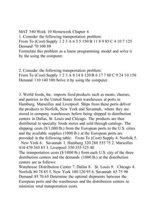 MAT 540 Week 10 Homework Chapter 6
1. Consider the following transportation problem:
From To (Cost) Supply 1 2 3 A 6 5 5 150 B 11 8 9 85 C 4 10 7 125
Demand 70 100 80
Formulate this problem as a linear programming model and solve it
by the using the computer.
2. Consider the following transportation problem:
From To (Cost) Supply 1 2 3 A 8 14 8 120 B 6 17 7 80 C 9 24 10 150
Demand 110 140 100 Solve it by using the computer.
3. World foods, Inc. imports food products such as meats, cheeses,
and pastries to the United States from warehouses at ports in
Hamburg, Marseilles and Liverpool. Ships from these ports deliver
the products to Norfolk, New York and Savannah, where they are
stored in company warehouses before being shipped to distribution
centers in Dallas, St. Louis and Chicago. The products are then
distributed to specialty foods stores and sold through catalogs. The
shipping costs ($/1,000 lb.) from the European ports to the U.S. cities
and the available supplies (1000 lb.) at the European ports are
provided in the following table: From To (Cost) Supply 4. Norfolk 5.
New York 6. Savannah 1. Hamburg 320 280 555 75 2. Marseilles
410 470 365 85 3. Liverpool 550 355 525 40
The transportation costs ($/1000 lb.) from each U.S. city of the three
distribution centers and the demands (1000 lb.) at the distribution
centers are as follows:
Warehouse Distribution Center 7. Dallas 8. St. Louis 9. Chicago 4.
Norfolk 80 78 85 5. New York 100 120 95 6. Savannah 65 75 90
Demand 85 70 65 Determine the optimal shipments between the
European ports and the warehouses and the distribution centers to
minimize total transportation costs.
 