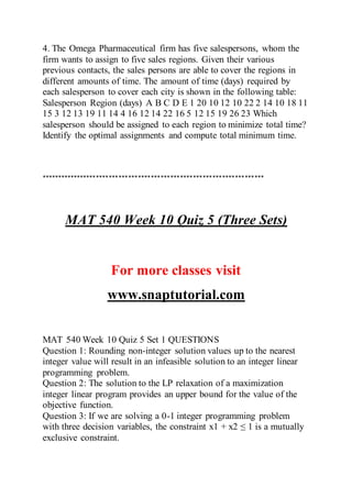 4. The Omega Pharmaceutical firm has five salespersons, whom the
firm wants to assign to five sales regions. Given their various
previous contacts, the sales persons are able to cover the regions in
different amounts of time. The amount of time (days) required by
each salesperson to cover each city is shown in the following table:
Salesperson Region (days) A B C D E 1 20 10 12 10 22 2 14 10 18 11
15 3 12 13 19 11 14 4 16 12 14 22 16 5 12 15 19 26 23 Which
salesperson should be assigned to each region to minimize total time?
Identify the optimal assignments and compute total minimum time.
*********************************************************************
MAT 540 Week 10 Quiz 5 (Three Sets)
For more classes visit
www.snaptutorial.com
MAT 540 Week 10 Quiz 5 Set 1 QUESTIONS
Question 1: Rounding non-integer solution values up to the nearest
integer value will result in an infeasible solution to an integer linear
programming problem.
Question 2: The solution to the LP relaxation of a maximization
integer linear program provides an upper bound for the value of the
objective function.
Question 3: If we are solving a 0-1 integer programming problem
with three decision variables, the constraint x1 + x2 ≤ 1 is a mutually
exclusive constraint.
 