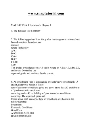 www.snaptutorial.com
MAT 540 Week 1 Homework Chapter 1
1. The Retread Tire Company
7. The following probabilities for grades in management science have
been determined based on past
records:
Grade Probability
A 0.1
B 0.2
C 0.4
D 0.2
F 0.10
1.00
The grades are assigned on a 4.0 scale, where an A is a 4.0, a B a 3.0,
and so on. Determine the
expected grade and variance for the course.
8. An investment firm is considering two alternative investments, A
and B, under two possible future
sets of economic conditions good and poor. There is a .60 probability
of good economic conditions
occurring and a .40 probability of poor economic conditions
occurring. The expected gains and
losses under each economic type of conditions are shown in the
following table:
Investment
Economic Conditions
Good Poor
A $380,000 -$100,000
B $130,000 $85,000
 