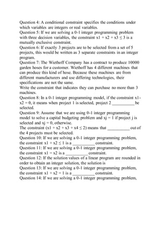 Question 4: A conditional constraint specifies the conditions under
which variables are integers or real variables.
Question 5: If we are solving a 0-1 integer programming problem
with three decision variables, the constraint x1 + x2 + x3 ≤ 3 is a
mutually exclusive constraint.
Question 6: If exactly 3 projects are to be selected from a set of 5
projects, this would be written as 3 separate constraints in an integer
program.
Question 7: The Wiethoff Company has a contract to produce 10000
garden hoses for a customer. Wiethoff has 4 different machines that
can produce this kind of hose. Because these machines are from
different manufacturers and use differing technologies, their
specifications are not the same.
Write the constraint that indicates they can purchase no more than 3
machines.
Question 8: In a 0-1 integer programming model, if the constraint x1-
x2 = 0, it means when project 1 is selected, project 2 __________ be
selected.
Question 9: Assume that we are using 0-1 integer programming
model to solve a capital budgeting problem and xj = 1 if project j is
selected and xj = 0, otherwise.
The constraint (x1 + x2 + x3 + x4 ≤ 2) means that __________ out of
the 4 projects must be selected.
Question 10: If we are solving a 0-1 integer programming problem,
the constraint x1 + x2 ≤ 1 is a __________ constraint.
Question 11: If we are solving a 0-1 integer programming problem,
the constraint x1 = x2 is a __________ constraint.
Question 12: If the solution values of a linear program are rounded in
order to obtain an integer solution, the solution is
Question 13: If we are solving a 0-1 integer programming problem,
the constraint x1 + x2 = 1 is a __________ constraint.
Question 14: If we are solving a 0-1 integer programming problem,
 