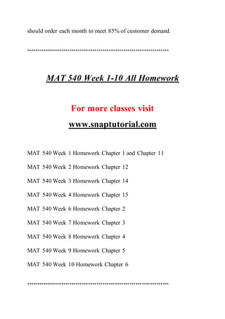 should order each month to meet 85% of customer demand.
*********************************************************************
MAT 540 Week 1-10 All Homework
For more classes visit
www.snaptutorial.com
MAT 540 Week 1 Homework Chapter 1 and Chapter 11
MAT 540 Week 2 Homework Chapter 12
MAT 540 Week 3 Homework Chapter 14
MAT 540 Week 4 Homework Chapter 15
MAT 540 Week 6 Homework Chapter 2
MAT 540 Week 7 Homework Chapter 3
MAT 540 Week 8 Homework Chapter 4
MAT 540 Week 9 Homework Chapter 5
MAT 540 Week 10 Homework Chapter 6
*********************************************************************
 