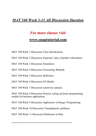 MAT 540 Week 1-11 All Discussion Question
For more classes visit
www.snaptutorial.com
MAT 540 Week 1 Discussion Class Introductions
MAT 540 Week 2 Discussion Expected value of perfect information
MAT 540 Week 3 Discussion Simulation
MAT 540 Week 4 Discussion Forecasting Methods
MAT 540 Week 5 Discussion Reflection
MAT 540 Week 6 Discussion LP Models
MAT 540 Week 7 Discussion sensitivity analysis
MAT 540 Week 8 Discussion Practice setting up linear programming
models for business applications
MAT 540 Week 9 Discussion Application of Integer Programming
MAT 540 Week 10 Discussion Transshipment problems
MAT 540 Week 11 Discussion Reflection to Date
*********************************************************************
 