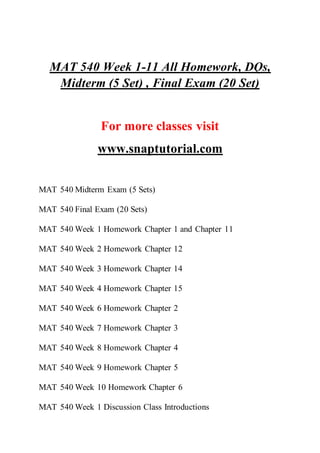 MAT 540 Week 1-11 All Homework, DQs,
Midterm (5 Set) , Final Exam (20 Set)
For more classes visit
www.snaptutorial.com
MAT 540 Midterm Exam (5 Sets)
MAT 540 Final Exam (20 Sets)
MAT 540 Week 1 Homework Chapter 1 and Chapter 11
MAT 540 Week 2 Homework Chapter 12
MAT 540 Week 3 Homework Chapter 14
MAT 540 Week 4 Homework Chapter 15
MAT 540 Week 6 Homework Chapter 2
MAT 540 Week 7 Homework Chapter 3
MAT 540 Week 8 Homework Chapter 4
MAT 540 Week 9 Homework Chapter 5
MAT 540 Week 10 Homework Chapter 6
MAT 540 Week 1 Discussion Class Introductions
 