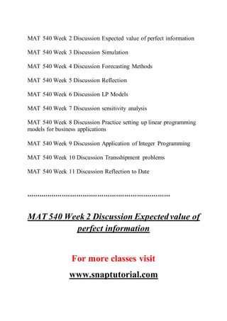 MAT 540 Week 2 Discussion Expected value of perfect information
MAT 540 Week 3 Discussion Simulation
MAT 540 Week 4 Discussion Forecasting Methods
MAT 540 Week 5 Discussion Reflection
MAT 540 Week 6 Discussion LP Models
MAT 540 Week 7 Discussion sensitivity analysis
MAT 540 Week 8 Discussion Practice setting up linear programming
models for business applications
MAT 540 Week 9 Discussion Application of Integer Programming
MAT 540 Week 10 Discussion Transshipment problems
MAT 540 Week 11 Discussion Reflection to Date
*********************************************************************
MAT 540 Week 2 Discussion Expectedvalue of
perfect information
For more classes visit
www.snaptutorial.com
 