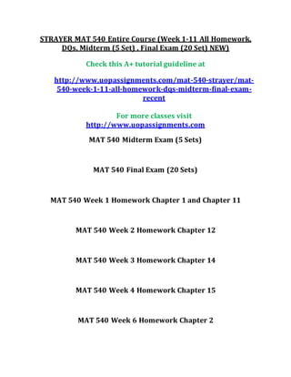 STRAYER MAT 540 Entire Course (Week 1-11 All Homework,
DQs, Midterm (5 Set) , Final Exam (20 Set) NEW)
Check this A+ tutorial guideline at
http://www.uopassignments.com/mat-540-strayer/mat-
540-week-1-11-all-homework-dqs-midterm-final-exam-
recent
For more classes visit
http://www.uopassignments.com
MAT 540 Midterm Exam (5 Sets)
MAT 540 Final Exam (20 Sets)
MAT 540 Week 1 Homework Chapter 1 and Chapter 11
MAT 540 Week 2 Homework Chapter 12
MAT 540 Week 3 Homework Chapter 14
MAT 540 Week 4 Homework Chapter 15
MAT 540 Week 6 Homework Chapter 2
 