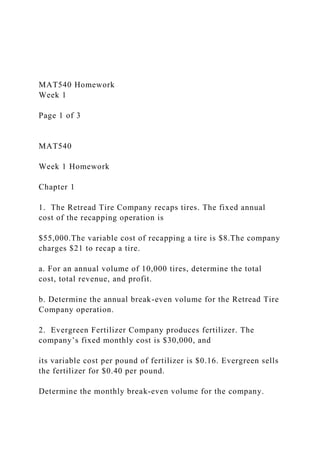 MAT540 Homework
Week 1
Page 1 of 3
MAT540
Week 1 Homework
Chapter 1
1. The Retread Tire Company recaps tires. The fixed annual
cost of the recapping operation is
$55,000.The variable cost of recapping a tire is $8.The company
charges $21 to recap a tire.
a. For an annual volume of 10,000 tires, determine the total
cost, total revenue, and profit.
b. Determine the annual break-even volume for the Retread Tire
Company operation.
2. Evergreen Fertilizer Company produces fertilizer. The
company’s fixed monthly cost is $30,000, and
its variable cost per pound of fertilizer is $0.16. Evergreen sells
the fertilizer for $0.40 per pound.
Determine the monthly break-even volume for the company.
 