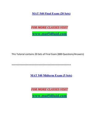 MAT 540 Final Exam (20 Sets)
FOR MORE CLASSES VISIT
www.mat540aid.com
This Tutorial contains 20 Sets of Final Exam (800 Questions/Answers)
==============================================
MAT 540 Midterm Exam (5 Sets)
FOR MORE CLASSES VISIT
www.mat540aid.com
 