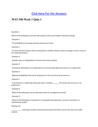 Click Here For the Answers
MAT 540 Week 1 Quiz 1
Question 1
Which of the following is incorrect with respect to the use of models in decision making?
Question 2
The probabilities of mutually exclusive events sum to zero.
Question 3
The term decision analysis refers to testing how a problem solution reacts to changes in one or more of
the model parameters.
Question 4
Variable costs are independent of volume and remain constant.
Question 5
A frequency distribution is an organization of numerical data about the events in an experiment.
Question 6
Objective probabilities that can be stated prior to the occurrence of an event are
Question 7
A set of events is collectively exhaustive when it includes _______ the events that can occur in an
experiment.
Question 8
Which of the following is not an alternative name for management science?
Question 9
Which of the following is an equation or an inequality that expresses a resource restriction in a
mathematical model?
Question 10
____________ techniques include uncertainty and assume that there can be more than one model
solution.
 