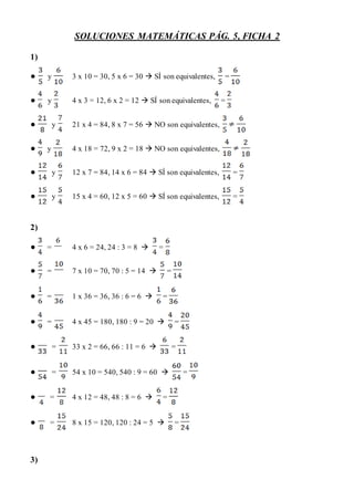 SOLUCIONES MATEMÁTICAS PÁG. 5, FICHA 2
1)
● y 3 x 10 = 30, 5 x 6 = 30  SÍ son equivalentes, =
● y 4 x 3 = 12, 6 x 2 = 12  SÍ son equivalentes, =
● y 21 x 4 = 84, 8 x 7 = 56  NO son equivalentes,
● y 4 x 18 = 72, 9 x 2 = 18  NO son equivalentes,
● y 12 x 7 = 84, 14 x 6 = 84  SÍ son equivalentes, =
● y 15 x 4 = 60, 12 x 5 = 60  SÍ son equivalentes, =
2)
● = 4 x 6 = 24, 24 : 3 = 8  =
● = 7 x 10 = 70, 70 : 5 = 14  =
● = 1 x 36 = 36, 36 : 6 = 6  =
● = 4 x 45 = 180, 180 : 9 = 20  =
● = 33 x 2 = 66, 66 : 11 = 6  =
● = 54 x 10 = 540, 540 : 9 = 60  =
● = 4 x 12 = 48, 48 : 8 = 6  =
● = 8 x 15 = 120, 120 : 24 = 5  =
3)
 