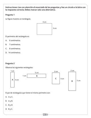 1 
Instrucciones: Lee con atención el enunciado de las preguntas y haz un círculo a la letra con 
la respuesta correcta. Debes marcar solo una alternativa. 
El par de rectángulos que tienen el mismo perímetro son: 
A. A y C. 
B. A y B. 
C. B y D. 
D. B y C. 
Pregunta 2 
Observa los siguientes rectángulos: 
El perímetro del rectángulo es: 
A. 6 centímetros. 
B. 7 centímetros. 
C. 8 centímetros. 
D. 14 centímetros. 
Pregunta 1 
La figura muestra un rectángulo. 
4 cm 
3 cm 
1 cm 
1 cm 
4 cm 
5 cm 
5 cm 
2 cm 2 cm 
A 3 cm 
B 
C 
D 
 