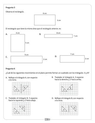 3 
Pregunta 5 
Observa el rectángulo. 
Pregunta 6 
¿Cuál de los siguientes movimientos en el plano permite formar un cuadrado con los triángulos A y B? 
A. Reflejar el triángulo A, con respecto 
a la recta. 
C. Trasladar el triángulo B, 3 espacios 
hacia la izquierda y 2 hacia abajo. 
B. Trasladar el triángulo A, 3 espacios 
hacia la derecha y 2 hacia arriba. 
D. Reflejar el triángulo B, con respecto 
a la recta. 
El rectángulo que tiene la misma área que el rectángulo anterior, es: 
6 cm 
3 cm 
A. 
C. 
B. 
D. 
5 cm 
2 cm 
1 cm 
2 cm 
4 cm 
9 cm 
8 cm 
7 cm 
A 
B 
A 
B 
A 
B 
A 
B 
 