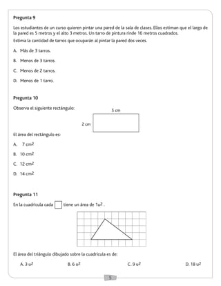 5 
Pregunta 9 
Los estudiantes de un curso quieren pintar una pared de la sala de clases. Ellos estiman que el largo de 
la pared es 5 metros y el alto 3 metros. Un tarro de pintura rinde 16 metros cuadrados. 
Estima la cantidad de tarros que ocuparán al pintar la pared dos veces. 
A. Más de 3 tarros. 
B. Menos de 3 tarros. 
C. Menos de 2 tarros. 
D. Menos de 1 tarro. 
2 cm 
5 cm 
El área del rectángulo es: 
A. 7 cm2 
B. 10 cm2 
C. 12 cm2 
D. 14 cm2 
Pregunta 10 
Observa el siguiente rectángulo: 
Pregunta 11 
En la cuadrícula cada tiene un área de 1u2 . 
El área del triángulo dibujado sobre la cuadrícula es de: 
A. 3 u2 B. 6 u2 C. 9 u2 D. 18 u2 
 