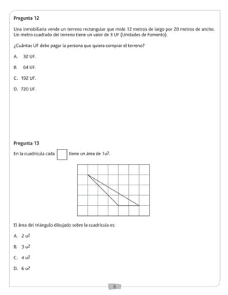 6 
Pregunta 12 
Una inmobiliaria vende un terreno rectangular que mide 12 metros de largo por 20 metros de ancho. 
Un metro cuadrado del terreno tiene un valor de 3 UF (Unidades de Fomento). 
¿Cuántas UF debe pagar la persona que quiera comprar el terreno? 
A. 32 UF. 
B. 64 UF. 
C. 192 UF. 
D. 720 UF. 
Pregunta 13 
En la cuadrícula cada tiene un área de 1u2. 
El área del triángulo dibujado sobre la cuadrícula es: 
A. 2 u2 
B. 3 u2 
C. 4 u2 
D. 6 u2 
 