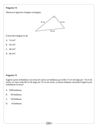 7 
Pregunta 14 
Observa el siguiente triángulo rectángulo: 
Pregunta 15 
Eugenio quiere embaldosar una mesa de cocina con baldosas que miden 15 cm de largo por 10 cm de 
ancho. La mesa mide 90 cm de largo por 70 cm de ancho. ¿Cuántas baldosas necesitará Eugenio para 
embaldosar la mesa? 
El área del triángulo es de: 
A. 14 cm2 
B. 24 cm2 
C. 48 cm2 
D. 60 cm2 
A. 6300 baldosas. 
B. 185 baldosas. 
C. 150 baldosas. 
D. 42 baldosas. 
6 cm 
10 cm 
8 cm 
 
