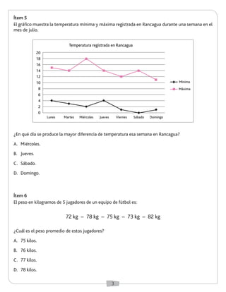 3 
Ítem 5 
El gráfico muestra la temperatura mínima y máxima registrada en Rancagua durante una semana en el 
mes de julio. 
Ítem 6 
El peso en kilogramos de 5 jugadores de un equipo de fútbol es: 
72 kg – 78 kg – 75 kg – 73 kg – 82 kg 
¿En qué día se produce la mayor diferencia de temperatura esa semana en Rancagua? 
A. Miércoles. 
B. Jueves. 
C. Sábado. 
D. Domingo. 
¿Cuál es el peso promedio de estos jugadores? 
A. 75 kilos. 
B. 76 kilos. 
C. 77 kilos. 
D. 78 kilos. 
20 
18 
16 
14 
12 
10 
8 
6 
4 
2 
0 
Lunes Martes Miércoles Jueves Viernes Sábado Domingo 
Temperatura registrada en Rancagua 
Mínima 
Máxima 
 