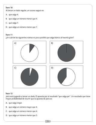 5 
Ítem 10 
Al lanzar un dado regular, un suceso seguro es: 
A. que salga 4. 
B. que salga un número menor que 4. 
C. que salga 7. 
D. que salga un número menor que 7. 
Ítem 12 
Jairo está jugando a lanzar un dado. Él apuesta por el resultado “que salga par”. Un resultado que tiene 
mayor probabilidad de ocurrir que la apuesta de Jairo es: 
A. que salga impar. 
B. que salga un número mayor que 4. 
C. que salga un número menor que 4. 
D. que salga un número menor que 5. 
Ítem 11 
¿En cuál de las siguientes ruletas es poco posible que salga blanco al hacerla girar? 
A) 
C) 
B) 
D) 
 