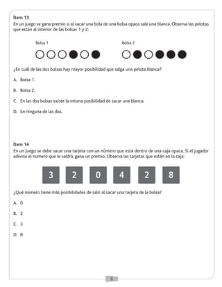 6 
Ítem 13 
En un juego se gana premio si al sacar una bola de una bolsa opaca sale una blanca. Observa las pelotas 
que están al interior de las bolsas 1 y 2: 
Ítem 14 
En un juego se debe sacar una tarjeta con un número que está dentro de una caja opaca. Si el jugador 
adivina el número que le saldrá, gana un premio. Observa las tarjetas que están en la caja: 
¿En cuál de las dos bolsas hay mayor posibilidad que salga una pelota blanca? 
A. Bolsa 1. 
B. Bolsa 2. 
C. En las dos bolsas existe la misma posibilidad de sacar una blanca. 
D. En ninguna de las dos. 
¿Qué número tiene más posibilidades de salir al sacar una tarjeta de la bolsa? 
A. 0 
B. 2 
C. 3 
D. 8 
Bolsa 1 Bolsa 2 
3 2 0 4 2 8 
 