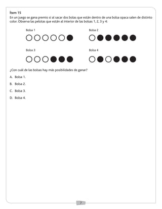 7 
Ítem 15 
En un juego se gana premio si al sacar dos bolas que están dentro de una bolsa opaca salen de distinto 
color. Observa las pelotas que están al interior de las bolsas 1, 2, 3 y 4: 
¿Con cuál de las bolsas hay más posibilidades de ganar? 
A. Bolsa 1. 
B. Bolsa 2. 
C. Bolsa 3. 
D. Bolsa 4. 
Bolsa 1 
Bolsa 3 
Bolsa 2 
Bolsa 4 
 