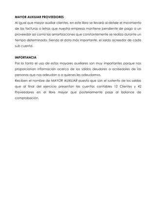 MAYOR AUXILIAR PROVEEDORES
Al igual que mayor auxiliar clientes, en este libro se llevará al detale el movimiento
de las facturas o letras que nuestra empresa mantiene pendiente de pago a un
proveedor así como las amortizaciones que constantemente se realiza durante un
tiempo determinado. Siendo el dato más importante, el saldo acreedor de cada
sub cuenta.


IMPORTANCIA
Por lo tanto el uso de estos mayores auxiliares son muy importantes porque nos
proporcionan información acerca de los saldos deudores o acreedores de las
personas que nos adeudan o a quienes les adeudamos.
Reciben el nombre de MAYOR AUXILIAR puesto que son el sustento de los saldos
que al final del ejercicio presentan las cuentas contables 12 Clientes y 42
Proveedores en el libro mayor que posteriormente pasa al balance de
comprobación.
 