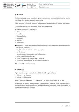 Informação n.º 25.12

                                           Data: 2011.11.18




5. Material

O aluno realiza a prova no enunciado, apenas podendo usar, como material de escrita, caneta
ou esferográfica de tinta indelével, azul ou preta.

O uso de lápis só é permitido nas construções que envolvam a utilização de material de desenho.

O aluno deve ser portador do material que se indica de seguida.

• Material de desenho e de medição:
– lápis;
– borracha;
– régua graduada;
– compasso;
– esquadro;
– transferidor.

• Calculadora – aquela com que trabalha habitualmente, desde que satisfaça cumulativamente
  as seguintes condições:
– ter, pelo menos, as funções básicas +, –, ×, ¸ ;
– ser silenciosa;
– não necessitar de alimentação exterior localizada;
– não ter cálculo simbólico (CAS);
– não ter capacidade de comunicação à distância;
– não ter fitas, rolos de papel ou outro meio de impressão.

Não é permitido o uso de corretor.



6. Duração

A prova tem a duração de 90 minutos, distribuídos da seguinte forma:
– Caderno 1 – 30 minutos;
– Caderno 2 – 60 minutos.

Entre a resolução do Caderno 1 e a do Caderno 2, os alunos não poderão sair da sala.

No final dos 30 minutos correspondentes à resolução do Caderno 1, haverá um período de 5
minutos para que sejam recolhidos os primeiros cadernos, juntamente com as calculadoras, e
distribuídos os segundos cadernos.




                                                                                  Prova 62 | 5
 