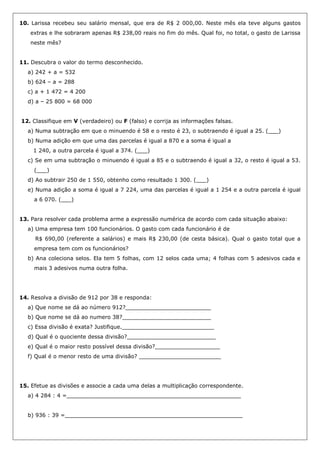 10. Larissa recebeu seu salário mensal, que era de R$ 2 000,00. Neste mês ela teve alguns gastos
extras e lhe sobraram apenas R$ 238,00 reais no fim do mês. Qual foi, no total, o gasto de Larissa
neste mês?
11. Descubra o valor do termo desconhecido.
a) 242 + a = 532
b) 624 – a = 288
c) a + 1 472 = 4 200
d) a – 25 800 = 68 000
12. Classifique em V (verdadeiro) ou F (falso) e corrija as informações falsas.
a) Numa subtração em que o minuendo é 58 e o resto é 23, o subtraendo é igual a 25. (___)
b) Numa adição em que uma das parcelas é igual a 870 e a soma é igual a
1 240, a outra parcela é igual a 374. (___)
c) Se em uma subtração o minuendo é igual a 85 e o subtraendo é igual a 32, o resto é igual a 53.
(___)
d) Ao subtrair 250 de 1 550, obtenho como resultado 1 300. (___)
e) Numa adição a soma é igual a 7 224, uma das parcelas é igual a 1 254 e a outra parcela é igual
a 6 070. (___)
13. Para resolver cada problema arme a expressão numérica de acordo com cada situação abaixo:
a) Uma empresa tem 100 funcionários. O gasto com cada funcionário é de
R$ 690,00 (referente a salários) e mais R$ 230,00 (de cesta básica). Qual o gasto total que a
empresa tem com os funcionários?
b) Ana coleciona selos. Ela tem 5 folhas, com 12 selos cada uma; 4 folhas com 5 adesivos cada e
mais 3 adesivos numa outra folha.
14. Resolva a divisão de 912 por 38 e responda:
a) Que nome se dá ao número 912?_________________________
b) Que nome se dá ao numero 38?__________________________
c) Essa divisão é exata? Justifique.___________________________
d) Qual é o quociente dessa divisão?__________________________
e) Qual é o maior resto possível dessa divisão?___________________
f) Qual é o menor resto de uma divisão? ________________________
15. Efetue as divisões e associe a cada uma delas a multiplicação correspondente.
a) 4 284 : 4 =___________________________________________________
b) 936 : 39 =____________________________________________________
 