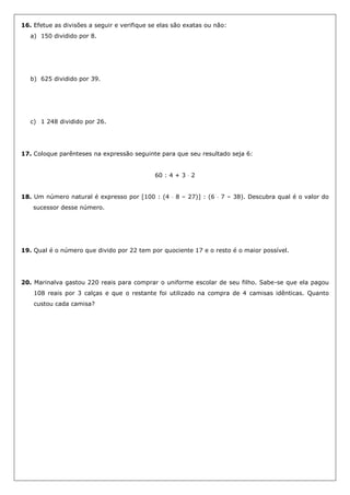 16. Efetue as divisões a seguir e verifique se elas são exatas ou não:
a) 150 dividido por 8.
b) 625 dividido por 39.
c) 1 248 dividido por 26.
17. Coloque parênteses na expressão seguinte para que seu resultado seja 6:
60 : 4 + 3  2
18. Um número natural é expresso por [100 : (4  8 – 27)] : (6  7 – 38). Descubra qual é o valor do
sucessor desse número.
19. Qual é o número que divido por 22 tem por quociente 17 e o resto é o maior possível.
20. Marinalva gastou 220 reais para comprar o uniforme escolar de seu filho. Sabe-se que ela pagou
108 reais por 3 calças e que o restante foi utilizado na compra de 4 camisas idênticas. Quanto
custou cada camisa?
 