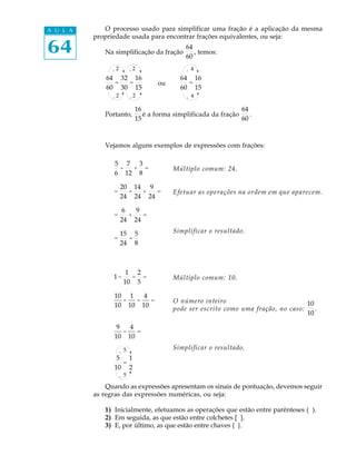 A U L A      O processo usado para simplificar uma fração é a aplicação da mesma
          propriedade usada para encontrar frações equivalentes, ou seja:

64           Na simplificação da fração
                                             64
                                             60
                                                , temos:

                ¸2         ¸2                ¸ 4
              64 32 16                     64 16
                =  =               ou        =
              60 30 15                     60 15
                ¸2         ¸2                ¸ 4

                            16                                  64
             Portanto,         é a forma simplificada da fração    .
                            15                                  60



             Vejamos alguns exemplos de expressões com frações:

                5 7 3
                 -  + =                  Múltiplo comum: 24.
                6 12 8

                     20 14 9
                =      -  +   =          Efetuar as operações na ordem em que aparecem.
                     24 24 24

                     6   9
                =      +   =
                     24 24

                     15 5                Simplificar o resultado.
                =      =
                     24 8



                       1 2
                1-      - =              Múltiplo comum: 10.
                      10 5

                10 1   4
                  -  -   =               O número inteiro                           10
                10 10 10
                                         pode ser escrito como uma fração, no caso:    .
                                                                                    10

                 9   4
                   -   =
                10 10

                     ¸ 5                 Simplificar o resultado.
                 5 1
                  =
                10 2
                     ¸ 5

              Quando as expressões apresentam os sinais de pontuação, devemos seguir
          as regras das expressões numéricas, ou seja:

             1) Inicialmente, efetuamos as operações que estão entre parênteses ( ).
             2) Em seguida, as que estão entre colchetes [ ].
             3) E, por último, as que estão entre chaves { }.
 
