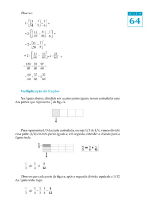 Observe:                                                                      A U L A

         éΛ3 1 ö 1 Ο
          Φ Ι- ù =
          æ3
       2-Μ -
          è4 5 ø - 6 Π
          Η Κ Θ
         ëΝ4         û
                       =                                                          64
          éΛ15 4 Ι - 1 Ο=
            Φ
           æ 15
       =2-Μ - ö - Π    ù
          ëΝΗ      Κ û=
           è 20 20 ø 6 Θ
              20

             Λ11 1   Ο
       = 2 - é11 - ù =
             Μ
             Ν
             ë20 6 û
              20     Π
                     =
                     Θ
             é 33        ù
      =2-           - 10 = 2 - 23 =
             ë 60     60 û     60

          120 23 97
      =      -  =   =
           60 60 60

           60 37    37
       =     +   =1
           60 60    60



    Multiplicação de frações

    Na figura abaixo, dividida em quatro partes iguais, temos assinalada uma
                           1
das partes que representa 4 da figura.




    Para representar1/3 da parte assinalada, ou seja 1/3 de 1/4, vamos dividir
essa parte (1/4) em três partes iguais e, em seguida, estender a divisão para a
figura toda.




          1    1    1
            de   é    .
          3    4   12

    Observe que cada parte da figura, após a segunda divisão, equivale a 1/12
da figura toda, logo:

          1    1 1 1 1
            de  = · =
          3    4 3 4 12
 