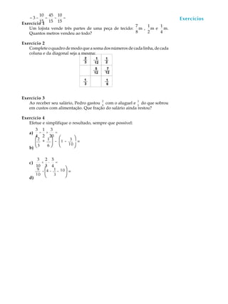 10 45 10
   =3-      =  -   =                                                         Exercícios
                                                                              A U L A
        15 15 15
Exercício 1
                                                      7   1   1
   Um lojista vende três partes de uma peça de tecido: m , m e m.
   Quantos metros vendeu ao todo?                     8   2   4              64
Exercício 2
   Complete o quadro de modo que a soma dos números de cada linha, de cada
   coluna e da diagonal seja a mesma:




Exercício 3
                                        2                 1
   Ao receber seu salário, Pedro gastou 5 com o aluguel e 2 do que sobrou
   em custos com alimentação. Que fração do salário ainda restou?

Exercício 4
   Efetue e simplifique o resultado, sempre que possível:
        3       1           3
   a)       -    =  +
        4 2 20
        æ2 + 1 ö - æ1           -    3ö=

   b)
        è3 6 ø è                    10 ø


        3           2       5
   c)           +       ·
                        =
        10        3 4
         9      . æ4 - 1 . 10ö =
   d)
        10        è 3        ø
 