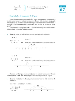 }
           x+y>5                                                              A U L A
                                E estas são inequações do 1º grau
           -y+x<3

                                                                              67
                                      com duas incógnitas.
           2x ³ 1 - y



    Propriedades da inequação do 1º grau

     Quando resolvemos uma equação do 1º grau, usamos recursos matemáti-
cos tais como: somar ou subtrair um mesmo valor aos dois membros da equação
e multiplicar ou dividir os dois membros por um mesmo valor, sem alterar a
equação. Será que esses recursos também são válidos na inequação do 1º
grau?
     Vamos tomar a desigualdade 5 > 4, que é uma desigualdade verdadeira,
para verificar a validade desses recursos.


l   Recurso: somar ou subtrair um mesmo valor aos dois membros.

       5 > 4
                            somar 2
    5+2 > 4+2
     7 > 6              _   Continua sendo uma desigualdade verdadeira.




       5   >   4
                            subtrair 1
     5-1>4-1
      4 > 3             _   Continua sendo uma desigualdade verdadeira.




    Podemos concluir que esse recurso (somar ou subtrair um mesmo valor aos
dois membros) é v á l i d o também para resolver inequações do 1º grau.

l   Recurso: multiplicar ou dividir por um mesmo valor os dois membros da
    inequação:

    Esse valor é um número positivo

       5 > 4 x (+ 2)
     5x2> 4x2
      10 > 8
 