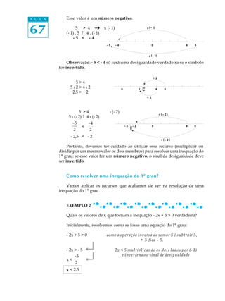 A U L A      Esse valor é um número negativo.


67                 5 > 4 _
             (- 1) . 5 ? 4 . (- 1)
                 -5 < -4
                                       x (- 1)




               Observação: - 5 < - 4 só será uma desigualdade verdadeira se o símbolo
          for invertido.


                   5>4
                5:2>4:2
                 2,5 > 2



                      5 >4                : (- 2)
               5 : (- 2) ? 4 : (- 2)
                 -5         -4
                       <
                  2          2
                - 2,5 < - 2

               Portanto, devemos ter cuidado ao utilizar esse recurso (multiplicar ou
          dividir por um mesmo valor os dois membros) para resolver uma inequação do
          1º grau: se esse valor for um número negativo, o sinal da desigualdade deve
          ser invertido.


             Como resolver uma inequação do 1º grau?

              Vamos aplicar os recursos que acabamos de ver na resolução de uma
          inequação do 1º grau.


             EXEMPLO 2

             Quais os valores de x que tornam a inequação - 2x + 5 > 0 verdadeira?

             Inicialmente, resolvemos como se fosse uma equação do 1º grau:

             - 2x + 5 > 0               como a operação inversa de somar 5 é subtrair 5,
                                                         + 5 fica - 5.

             - 2x > - 5    ¿                     2x < 5 multiplicando os dois lados por (- 1)

             x<
                  -5
                   2
                           ¿                         e invertendo o sinal de desigualdade


             x < 2,5
 