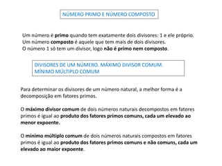 NÚMERO PRIMO E NÚMERO COMPOSTO
Um número é primo quando tem exatamente dois divisores: 1 e ele próprio.
Um número composto é aquele que tem mais de dois divisores.
O número 1 só tem um divisor, logo não é primo nem composto.
DIVISORES DE UM NÚMERO. MÁXIMO DIVISOR COMUM.
MÍNIMO MÚLTIPLO COMUM
Para determinar os divisores de um número natural, a melhor forma é a
decomposição em fatores primos.
O máximo divisor comum de dois números naturais decompostos em fatores
primos é igual ao produto dos fatores primos comuns, cada um elevado ao
menor expoente.
O mínimo múltiplo comum de dois números naturais compostos em fatores
primos é igual ao produto dos fatores primos comuns e não comuns, cada um
elevado ao maior expoente.
 