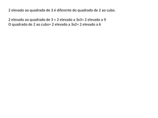 2 elevado ao quadrado de 3 é diferente do quadrado de 2 ao cubo.
2 elevado ao quadrado de 3 = 2 elevado a 3x3= 2 elevado a 9
O quadrado de 2 ao cubo= 2 elevado a 3x2= 2 elevado a 6
 