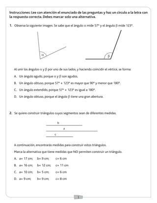 1 
Instrucciones: Lee con atención el enunciado de las preguntas y haz un círculo a la letra con 
la respuesta correcta. Debes marcar solo una alternativa. 
1. Observa la siguiente imagen. Se sabe que el ángulo a mide 57° y el ángulo b mide 123°. 
2. Se quiere construir triángulos cuyos segmentos sean de diferentes medidas. 
Al unir los ángulos a y b por uno de sus lados, y haciendo coincidir el vértice, se forma: 
A. Un ángulo agudo, porque a y b son agudos. 
B. Un ángulo obtuso, porque 57° + 123° es mayor que 90° y menor que 180°. 
C. Un ángulo extendido, porque 57° + 123° es igual a 180°. 
D. Un ángulo obtuso, porque el ángulo b tiene una gran abertura. 
A continuación, encontrarás medidas para construir estos triángulos. 
Marca la alternativa que tiene medidas que NO permiten construir un triángulo. 
A. a= 17 cm; b= 9 cm; c= 6 cm 
B. a= 16 cm; b= 12 cm; c= 11 cm 
C. a= 10 cm; b= 5 cm; c= 6 cm 
D. a= 9 cm; b= 9 cm; c= 8 cm 
b 
a 
c 
a b 
 