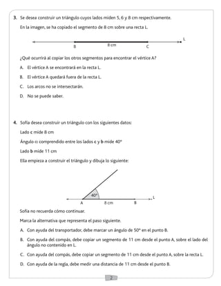2 
3. Se desea construir un triángulo cuyos lados miden 5, 6 y 8 cm respectivamente. 
En la imagen, se ha copiado el segmento de 8 cm sobre una recta L. 
Sofía no recuerda cómo continuar. 
Marca la alternativa que representa el paso siguiente. 
A. Con ayuda del transportador, debe marcar un ángulo de 50° en el punto B. 
B. Con ayuda del compás, debe copiar un segmento de 11 cm desde el punto A, sobre el lado del 
ángulo no contenido en L. 
C. Con ayuda del compás, debe copiar un segmento de 11 cm desde el punto A, sobre la recta L. 
D. Con ayuda de la regla, debe medir una distancia de 11 cm desde el punto B. 
B 8 cm C 
A 8 cm B 
40º L 
4. Sofía desea construir un triángulo con los siguientes datos: 
Lado c mide 8 cm 
Ángulo a comprendido entre los lados c y b mide 40° 
Lado b mide 11 cm 
Ella empieza a construir el triángulo y dibuja lo siguiente: 
¿Qué ocurrirá al copiar los otros segmentos para encontrar el vértice A? 
A. El vértice A se encontrará en la recta L. 
B. El vértice A quedará fuera de la recta L. 
C. Los arcos no se intersectarán. 
D. No se puede saber. 
L 
 