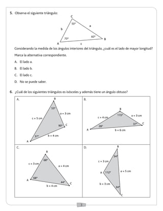 3 
6. ¿Cuál de los siguientes triángulos es isósceles y además tiene un ángulo obtuso? 
5. Observa el siguiente triángulo: 
Considerando la medida de los ángulos interiores del triángulo, ¿cuál es el lado de mayor longitud? 
Marca la alternativa correspondiente. 
A. El lado a. 
B. El lado b. 
C. El lado c. 
D. No se puede saber. 
A. B. 
C. D. 
B 
A 
C 
a = 3 cm 
b = 6 cm 
c = 4 cm 
28º 
37º 
115º 
B 
C 
a = 3 cm 
b = 4 cm 
c = 5 cm 
37º 
53º 
90º 
A 
a = 4 cm 
b = 4 cm 
c = 3 cm 
68º 
68º 
44º 
A 
B 
C 
B 
A 
C 
a = 5 cm 
b = 3 cm 
c = 3 cm 
112º 
34º 
34º 
50º 
60º 
70º 
A 
B 
C 
a 
c 
b 
 