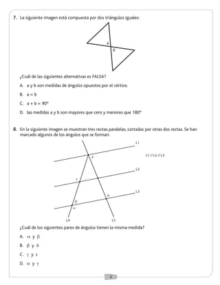 4 
8. En la siguiente imagen se muestran tres rectas paralelas, cortadas por otras dos rectas. Se han 
marcado algunos de los ángulos que se forman: 
7. La siguiente imagen está compuesta por dos triángulos iguales: 
¿Cuál de los siguientes pares de ángulos tienen la misma medida? 
A. a y b 
B. b y d 
C. g y e 
D. a y g 
¿Cuál de las siguientes alternativas es FALSA? 
A. a y b son medidas de ángulos opuestos por el vértice. 
B. a = b 
C. a + b = 90° 
D. las medidas a y b son mayores que cero y menores que 180° 
a 
b 
b 
e 
d 
g 
a 
L1 
L1 // L2 // L3 
L2 
L3 
L4 L5 
 
