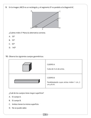 5 
10. Observa los siguientes cuerpos geométricos: 
9. En la imagen, ABCD es un rectángulo, y el segmento EF es paralelo a la diagonal AC. 
¿Cuál de los cuerpos tiene mayor superficie? 
A. El cuerpo A. 
B. El cuerpo B. 
C. Ambos tienen la misma superficie. 
D. No se puede saber. 
¿Cuánto mide x? Marca la alternativa correcta. 
A. 35° 
B. 55° 
C. 65° 
D. 145° 
CUERPO A 
Cubo de 4 cm de arista. 
CUERPO B 
Paralelepípedo cuyas aristas miden 1 cm, 2 
cm y 8 cm. 
B 
C 
A 
E 
F 
D 
35º 
x 
 