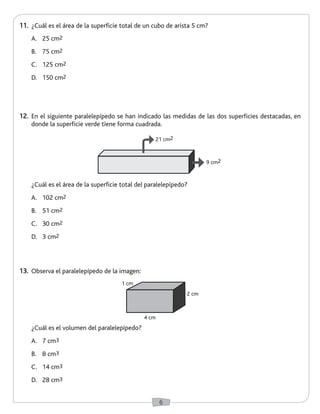 6 
12. En el siguiente paralelepípedo se han indicado las medidas de las dos superficies destacadas, en 
donde la superficie verde tiene forma cuadrada. 
13. Observa el paralelepípedo de la imagen: 
¿Cuál es el volumen del paralelepípedo? 
A. 7 cm3 
B. 8 cm3 
C. 14 cm3 
D. 28 cm3 
4 cm 
2 cm 
1 cm 
11. ¿Cuál es el área de la superficie total de un cubo de arista 5 cm? 
A. 25 cm2 
B. 75 cm2 
C. 125 cm2 
D. 150 cm2 
¿Cuál es el área de la superficie total del paralelepípedo? 
A. 102 cm2 
B. 51 cm2 
C. 30 cm2 
D. 3 cm2 
21 cm2 
9 cm2 
 