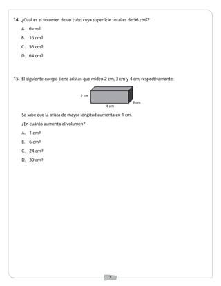 7 
14. ¿Cuál es el volumen de un cubo cuya superficie total es de 96 cm2? 
15. El siguiente cuerpo tiene aristas que miden 2 cm, 3 cm y 4 cm, respectivamente: 
A. 6 cm3 
B. 16 cm3 
C. 36 cm3 
D. 64 cm3 
Se sabe que la arista de mayor longitud aumenta en 1 cm. 
¿En cuánto aumenta el volumen? 
A. 1 cm3 
B. 6 cm3 
C. 24 cm3 
D. 30 cm3 
2 cm 
4 cm 
3 cm 
 