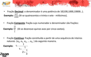 • Fração Composta: fração cujo numerador e denominador são frações:
Exemplo:
19
15
5
6
(lê-se dezenove-quinze avos por cinco-sextos).
• Fração Contínua: fração constituída a partir de uma sequência de inteiros
naturais (𝑎0, 𝑎1, 𝑎2, ... 𝑎 𝑘, ) da seguinte maneira.
1
1
1
1
1
2
3



Exemplo:
• Fração Decimal: o denominador é uma potência de 10(100,1000,10000…).
Exemplo:
437
1000
(lê-se quatrocentos e trinta e sete - milésimos).
 