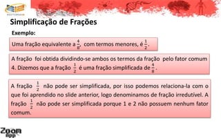 Simplificação de Frações
A fração
1
2
não pode ser simplificada, por isso podemos relaciona-la com o
que foi aprendido no slide anterior, logo denominamos de fração irredutível. A
fração
1
2
não pode ser simplificada porque 1 e 2 não possuem nenhum fator
comum.
Uma fração equivalente a
4
8
, com termos menores, é
1
2
.
Exemplo:
A fração foi obtida dividindo-se ambos os termos da fração pelo fator comum
4. Dizemos que a fração
1
2
é uma fração simplificada de
4
8
.
 