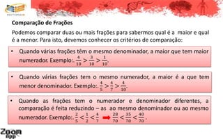 Comparação de Frações
Podemos comparar duas ou mais frações para sabermos qual é a maior e qual
é a menor. Para isto, devemos conhecer os critérios de comparação:
• Quando as frações tem o numerador e denominador diferentes, a
comparação é feita reduzindo – as ao mesmo denominador ou ao mesmo
numerador. Exemplo:.
2
5
<
1
2
<
4
7
28
70
<
35
70
<
40
70
.
• Quando várias frações têm o mesmo denominador, a maior que tem maior
numerador. Exemplo:.
4
10
>
3
10
>
1
10
.
• Quando várias frações tem o mesmo numerador, a maior é a que tem
menor denominador. Exemplo:.
4
5
>
4
7
>
4
10
.
 