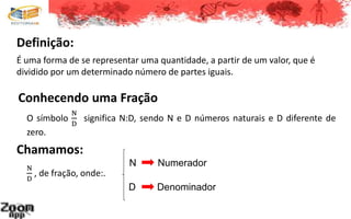Definição:
Conhecendo uma Fração
O símbolo
N
D
significa N:D, sendo N e D números naturais e D diferente de
zero.
Chamamos:
N
D
, de fração, onde:.
N Numerador
D Denominador
É uma forma de se representar uma quantidade, a partir de um valor, que é
dividido por um determinado número de partes iguais.
 