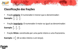 Classificação das frações
• Fração própria: O numerador é menor que o denominador:
Exemplo:
2
3
,
1
4
,
3
5
.
• Fração imprópria: O numerador é maior ou igual ao denominador:
Exemplo:
4
3
,
5
5
,
6
4
.
• Fração Mista: constituída por uma parte inteira e uma fracionária.
Exemplo: 2
1
3
(lê-se dois inteiro e um-terço).
 