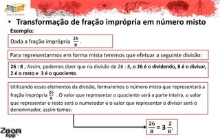 • Transformação de fração imprópria em número misto
Dada a fração imprópria
𝟐𝟔
𝟖
.
Para representarmos em forma mista teremos que efetuar a seguinte divisão:
26 : 8 ; Assim, podemos dizer que na divisão de 26 : 8, o 26 é o dividendo, 8 é o divisor,
2 é o resto e 3 é o quociente.
Exemplo:
Utilizando esses elementos da divisão, formaremos o número misto que representará a
fração imprópria
𝟐𝟔
𝟖
. O valor que representar o quociente será a parte inteira, o valor
que representar o resto será o numerador e o valor que representar o divisor será o
denominador, assim temos:
𝟐𝟔
𝟖
= 3
𝟐
𝟖
.
 
