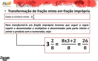 • Transformação de fração mista em fração imprópria
3
𝟐
𝟖
=
𝟖𝐱𝟑+𝟐
𝟖
=
𝟐𝟔
𝟖
Dada o número misto 3
𝟐
𝟖
Para transformá-lo em fração imprópria teremos que seguir a regra:
repetir o denominador e multiplicar o denominador pela parte inteira e
somar o produto com o numerador, veja:
 