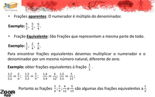 • Frações aparentes: O numerador é múltiplo do denominador.
Exemplo:
4
3
,
5
5
,
6
4
.
• Fração Equivalente: São Frações que representam a mesma parte do todo.
Exemplo:
1
2
,
2
4
,
4
8
.
Para encontrar frações equivalentes devemos multiplicar o numerador e o
denominador por um mesmo número natural, diferente de zero.
Exemplo: obter frações equivalentes à fração
1
3
.
1.2
3.2
=
2
6
;
1.3
3.3
=
3
9
;
1.4
3.4
=
4
12
;
1.5
3.5
=
5
15
;
Portanto as frações
2
6
;
3
9
;
4
12
e
5
15
são algumas das frações equivalentes a
1
3
.
 